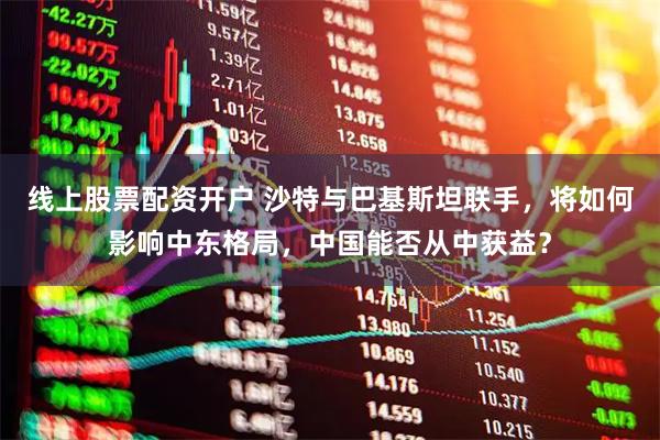 线上股票配资开户 沙特与巴基斯坦联手，将如何影响中东格局，中国能否从中获益？