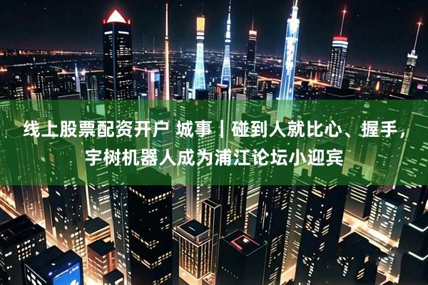 线上股票配资开户 城事｜碰到人就比心、握手，宇树机器人成为浦江论坛小迎宾
