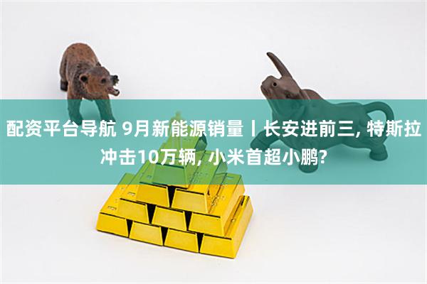 配资平台导航 9月新能源销量丨长安进前三, 特斯拉冲击10万辆, 小米首超小鹏?