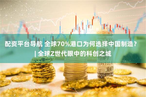 配资平台导航 全球70%港口为何选择中国制造？ | 全球Z世代眼中的科创之城