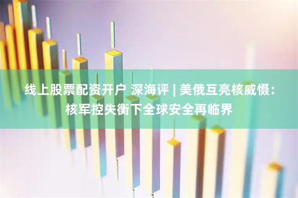 线上股票配资开户 深海评 | 美俄互亮核威慑:核军控失衡下全球安全再临界