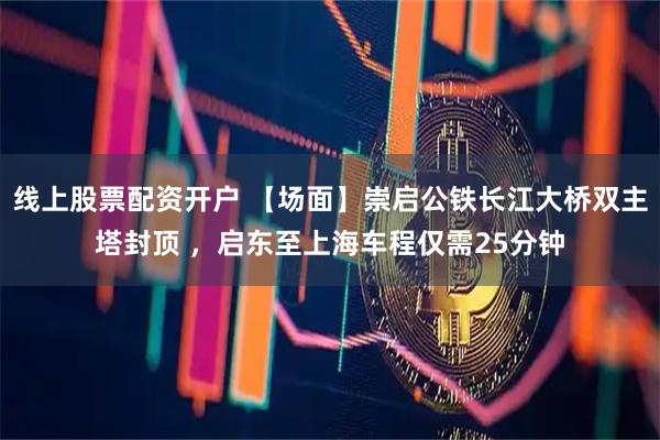 线上股票配资开户 【场面】崇启公铁长江大桥双主塔封顶 ,启东至上海车程仅需25分钟