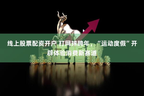 线上股票配资开户 打网球跨年，“运动度假”开辟体验消费新赛道