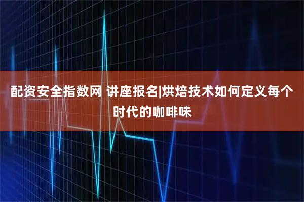 配资安全指数网 讲座报名|烘焙技术如何定义每个时代的咖啡味