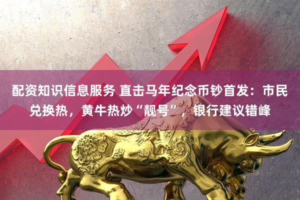 配资知识信息服务 直击马年纪念币钞首发：市民兑换热，黄牛热炒“靓号”，银行建议错峰