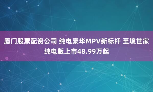 厦门股票配资公司 纯电豪华MPV新标杆 至境世家纯电版上市48.99万起