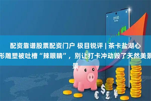 配资靠谱股票配资门户 极目锐评 | 茶卡盐湖心形雕塑被吐槽“辣眼睛”，别让打卡冲动毁了天然美景