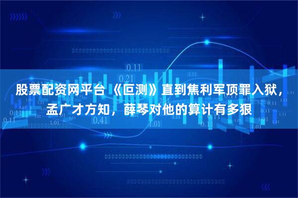 股票配资网平台 《叵测》直到焦利军顶罪入狱，孟广才方知，薛琴对他的算计有多狠