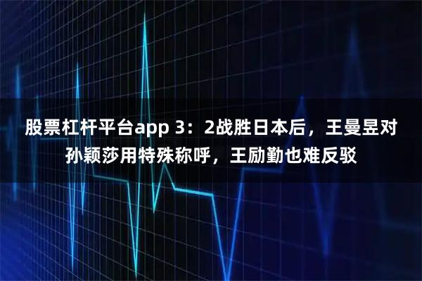 股票杠杆平台app 3：2战胜日本后，王曼昱对孙颖莎用特殊称呼，王励勤也难反驳