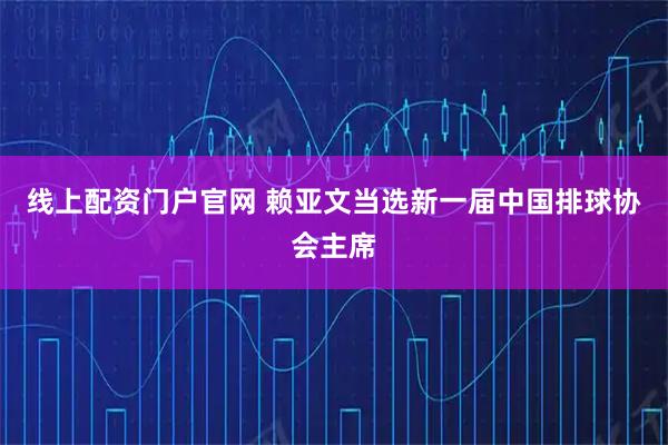 线上配资门户官网 赖亚文当选新一届中国排球协会主席