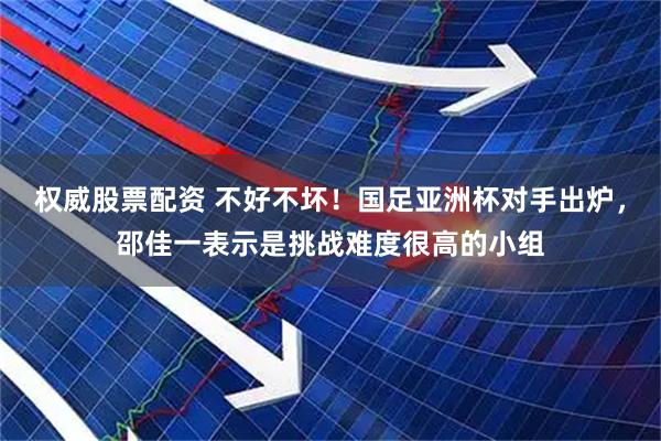权威股票配资 不好不坏！国足亚洲杯对手出炉，邵佳一表示是挑战难度很高的小组