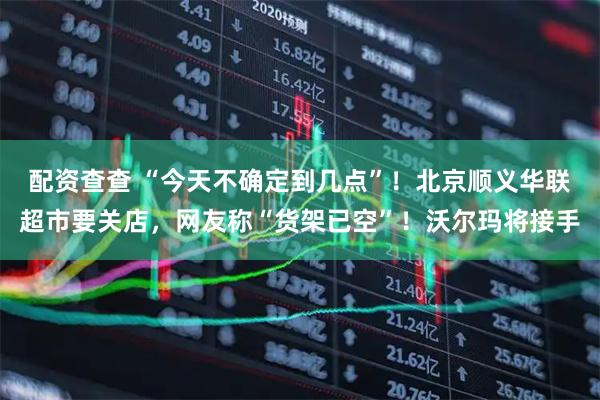 配资查查 “今天不确定到几点”！北京顺义华联超市要关店，网友称“货架已空”！沃尔玛将接手