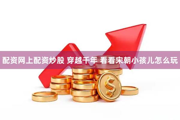 配资网上配资炒股 穿越千年 看看宋朝小孩儿怎么玩