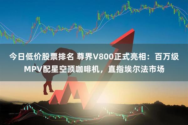 今日低价股票排名 尊界V800正式亮相：百万级MPV配星空顶咖啡机，直指埃尔法市场